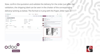 Enterprise
Now, confirm the quotation and validate the delivery for the order. Just after the
validation, the shipping label can be seen in the chatter of the corresponding
delivery/ picking as below. The format is in png with the Paper_letter type as
 