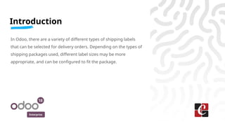 Enterprise
Introduction
In Odoo, there are a variety of different types of shipping labels
that can be selected for delivery orders. Depending on the types of
shipping packages used, different label sizes may be more
appropriate, and can be configured to fit the package.
 