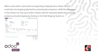 Enterprise
When a sale order is done with corresponding shipping (Here, Fedex US) and
confirmed, the shipping label will be automatically created as a PNG file and appear
in the chatter. For that, go to Sales module, add the necessary details like customer,
products and add shipping by clicking on the ‘Add Shipping’ button as
 
