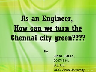 As an Engineer,
How can we turn the
Chennai city green????
By,
JINAL JOLLY,
20074614,
B.E AIE,
CEG, Anna University.
 