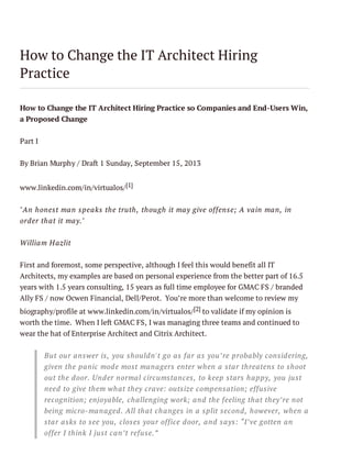 How to Change the IT Architect Hiring
Practice
How to Change the IT Architect Hiring Practice so Companies and End-Users Win,
a Proposed Change
Part I
By Brian Murphy / Draft 1 Sunday, September 15, 2013
www.linkedin.com/in/virtualos/ [1]
"An honest man speaks the truth, though it may give offense; A vain man, in
order that it may."
William H azlit
First and foremost, some perspective, although I feel this would benefit all IT
Architects, my examples are based on personal experience from the better part of 16.5
years with 1.5 years consulting, 15 years as full time employee for GMAC FS / branded
Ally FS / now Ocwen Financial, Dell/Perot. You’re more than welcome to review my
biography/profile at www.linkedin.com/in/virtualos/ [2] to validate if my opinion is
worth the time. When I left GMAC FS, I was managing three teams and continued to
wear the hat of Enterprise Architect and Citrix Architect.
But our answer is, you shouldn't go as far as you’re probably considering,
given the panic mode most managers enter when a star threatens to shoot
out the door. Under normal circumstances, to keep stars happy, you just
need to give them what they crave: outsize compensation; effusive
recognition; enjoyable, challenging work; and the feeling that they’re not
being micro-managed. All that changes in a split second, however, when a
star asks to see you, closes your office door, and says: “I’ve gotten an
offer I think I just can’t refuse.”

 