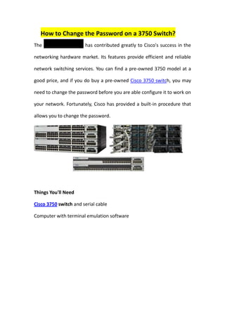 How to Change the Password on a 3750 Switch?
The Cisco 3750 switch has contributed greatly to Cisco's success in the

networking hardware market. Its features provide efficient and reliable

network switching services. You can find a pre-owned 3750 model at a

good price, and if you do buy a pre-owned Cisco 3750 switch, you may

need to change the password before you are able configure it to work on

your network. Fortunately, Cisco has provided a built-in procedure that

allows you to change the password.




Things You'll Need

Cisco 3750 switch and serial cable

Computer with terminal emulation software
 