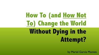 How To (and How Not
To) Change the World
 Without Dying in the
            Attempt?
              by Mariel García Montes
 