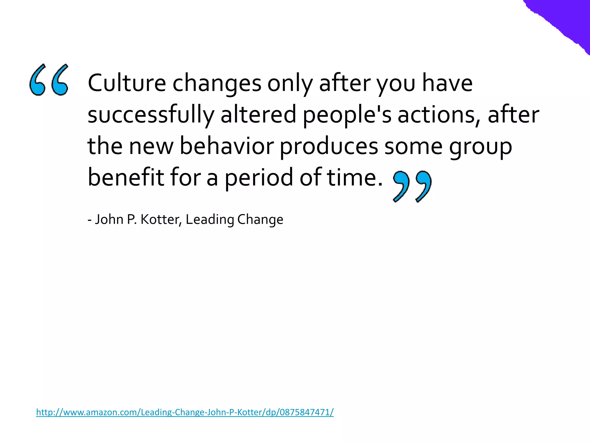 Culture changes only after you have
           successfully altered people's actions, after
           the new behavior produces some group
           benefit for a period of time.
           - John P. Kotter, Leading Change




http://www.amazon.com/Leading-Change-John-P-Kotter/dp/0875847471/
 