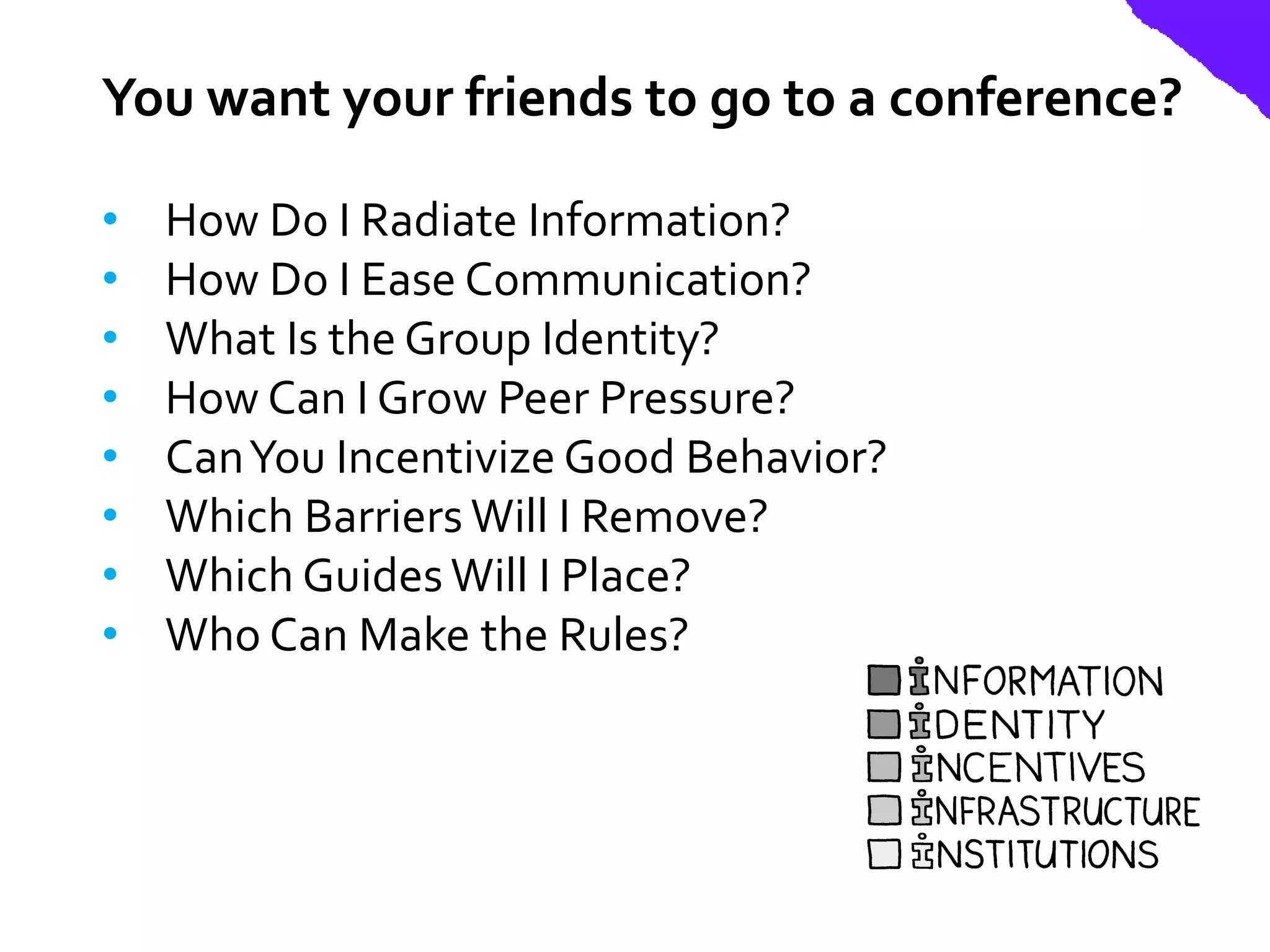 You want your friends to go to a conference?

•   How Do I Radiate Information?
•   How Do I Ease Communication?
•   What Is the Group Identity?
•   How Can I Grow Peer Pressure?
•   Can You Incentivize Good Behavior?
•   Which Barriers Will I Remove?
•   Which Guides Will I Place?
•   Who Can Make the Rules?
 