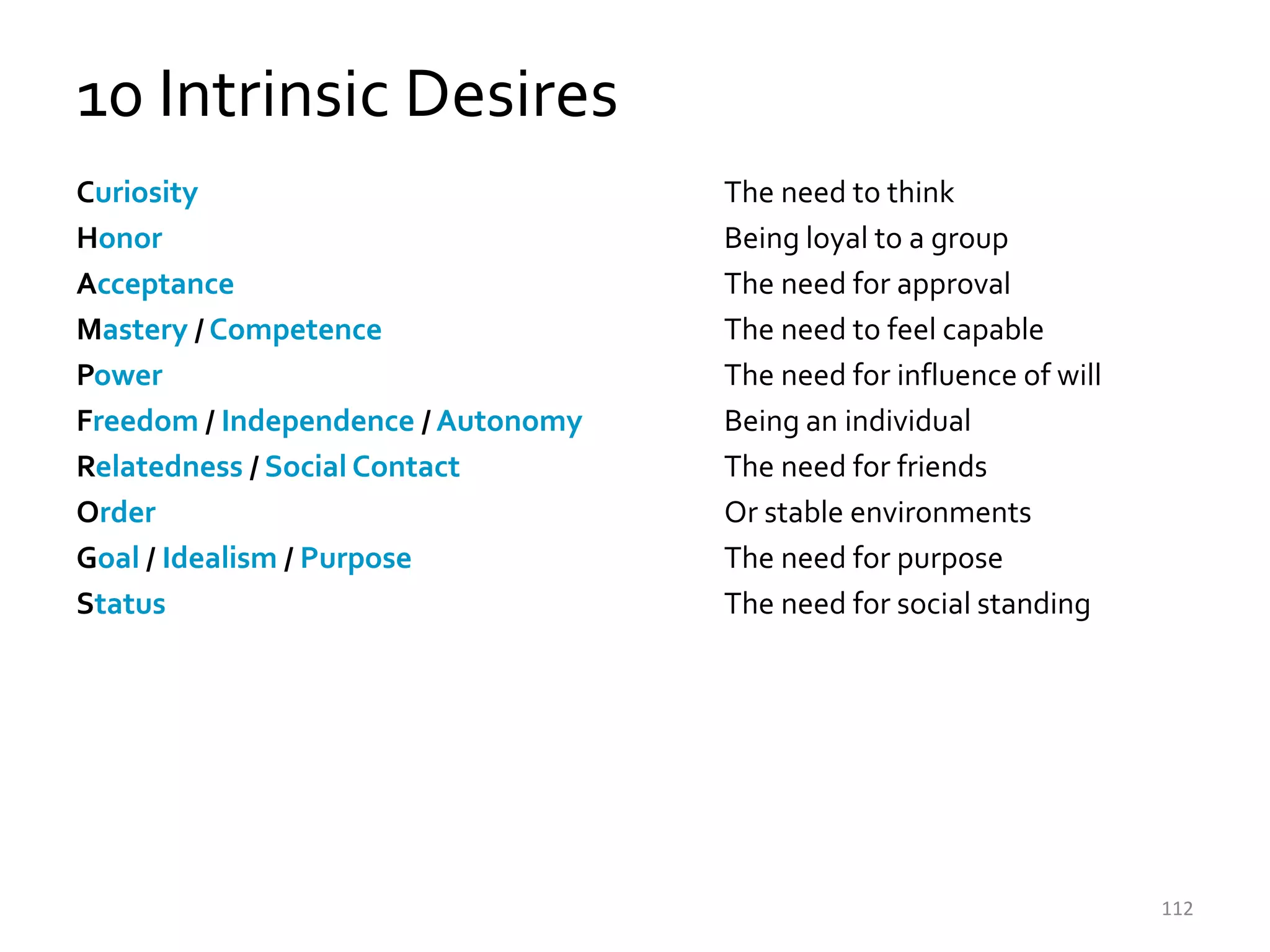 10 Intrinsic Desires
Curiosity                           The need to think
Honor                               Being loyal to a group
Acceptance                          The need for approval
Mastery / Competence                The need to feel capable
Power                               The need for influence of will
Freedom / Independence / Autonomy   Being an individual
Relatedness / Social Contact        The need for friends
Order                               Or stable environments
Goal / Idealism / Purpose           The need for purpose
Status                              The need for social standing




                                                                     112
 