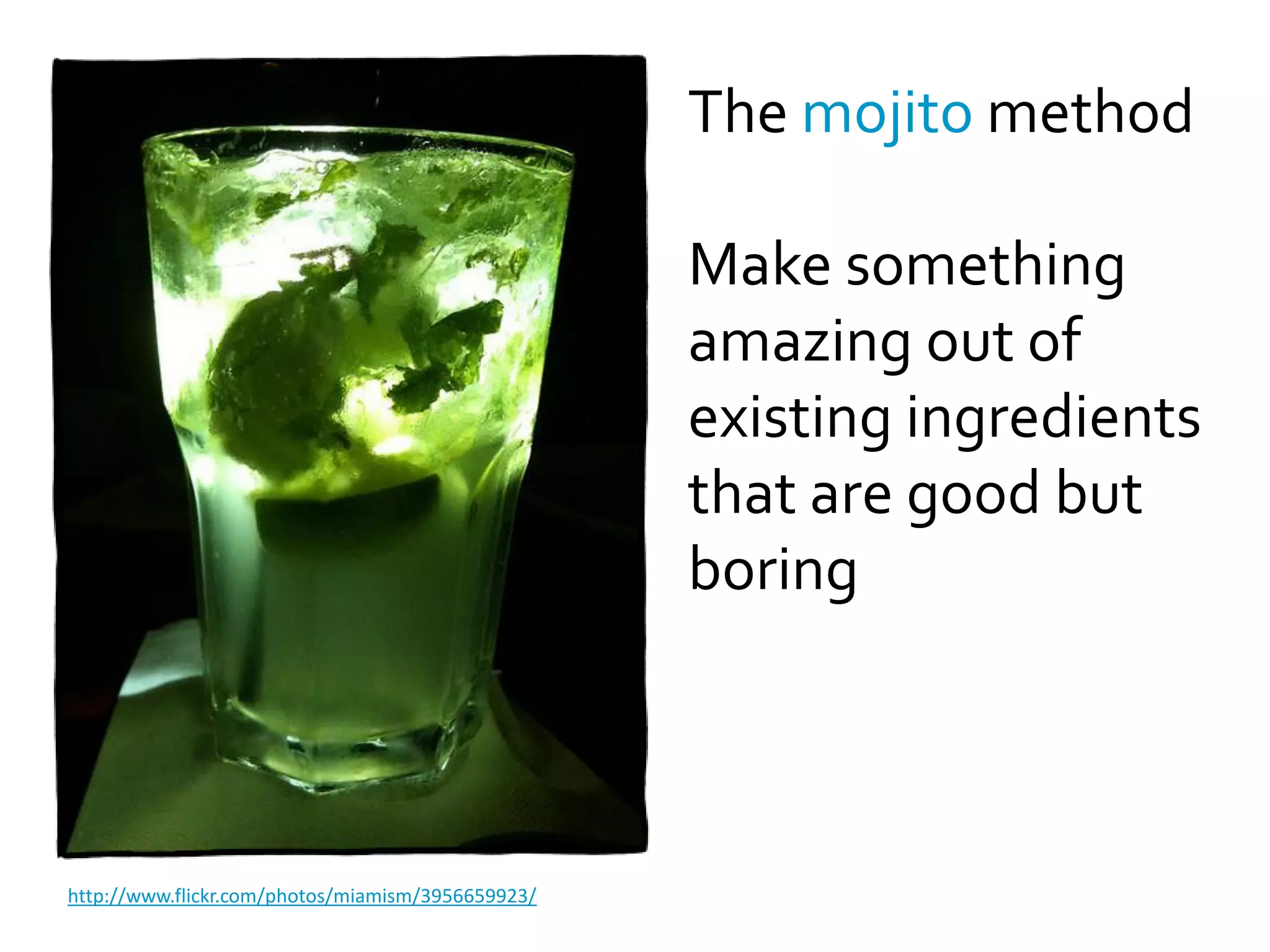 The mojito method

                                                   Make something
                                                   amazing out of
                                                   existing ingredients
                                                   that are good but
                                                   boring



http://www.flickr.com/photos/miamism/3956659923/
 