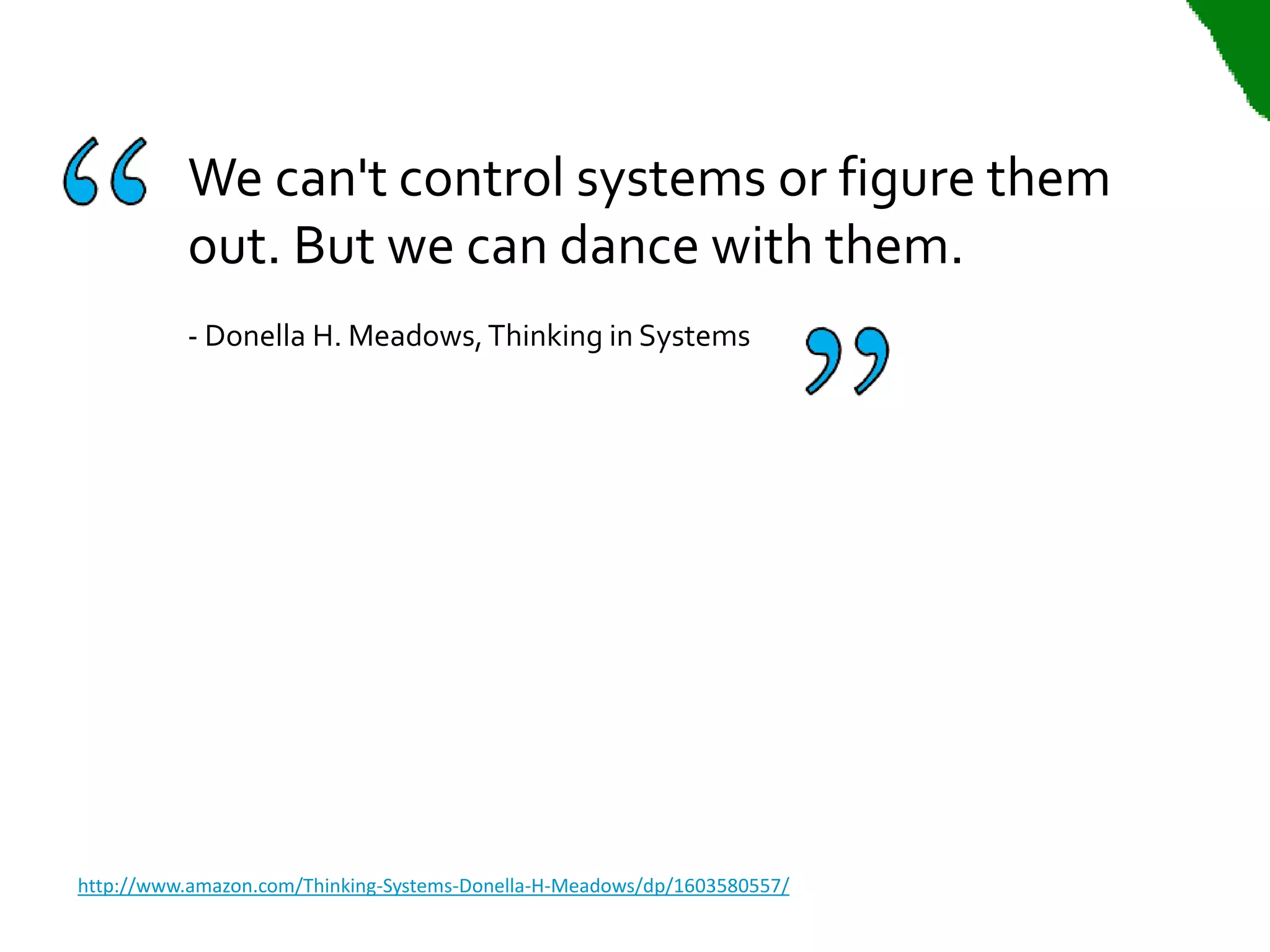 We can't control systems or figure them
          out. But we can dance with them.
          - Donella H. Meadows, Thinking in Systems




http://www.amazon.com/Thinking-Systems-Donella-H-Meadows/dp/1603580557/
 