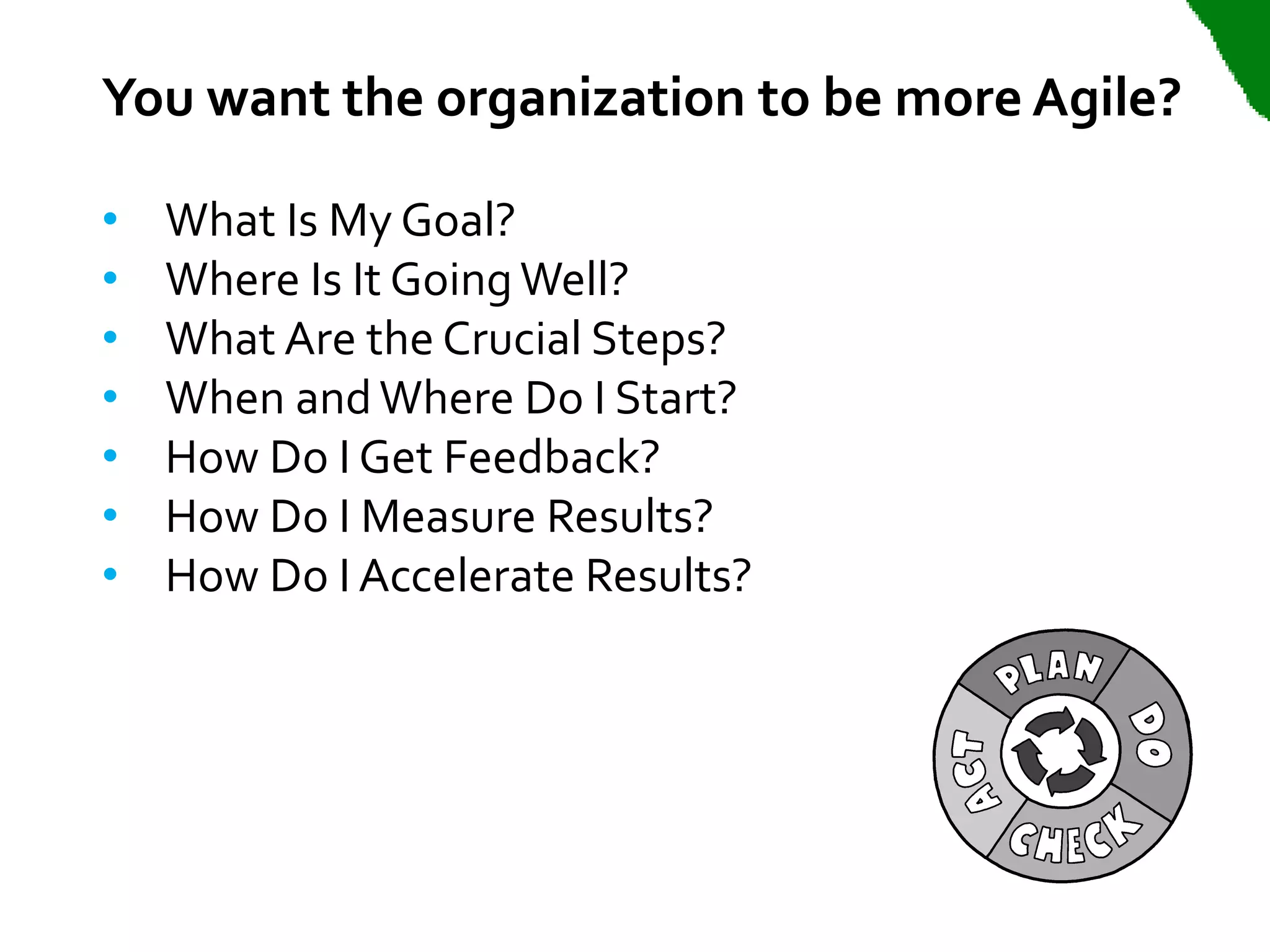 You want the organization to be more Agile?

•   What Is My Goal?
•   Where Is It Going Well?
•   What Are the Crucial Steps?
•   When and Where Do I Start?
•   How Do I Get Feedback?
•   How Do I Measure Results?
•   How Do I Accelerate Results?
 