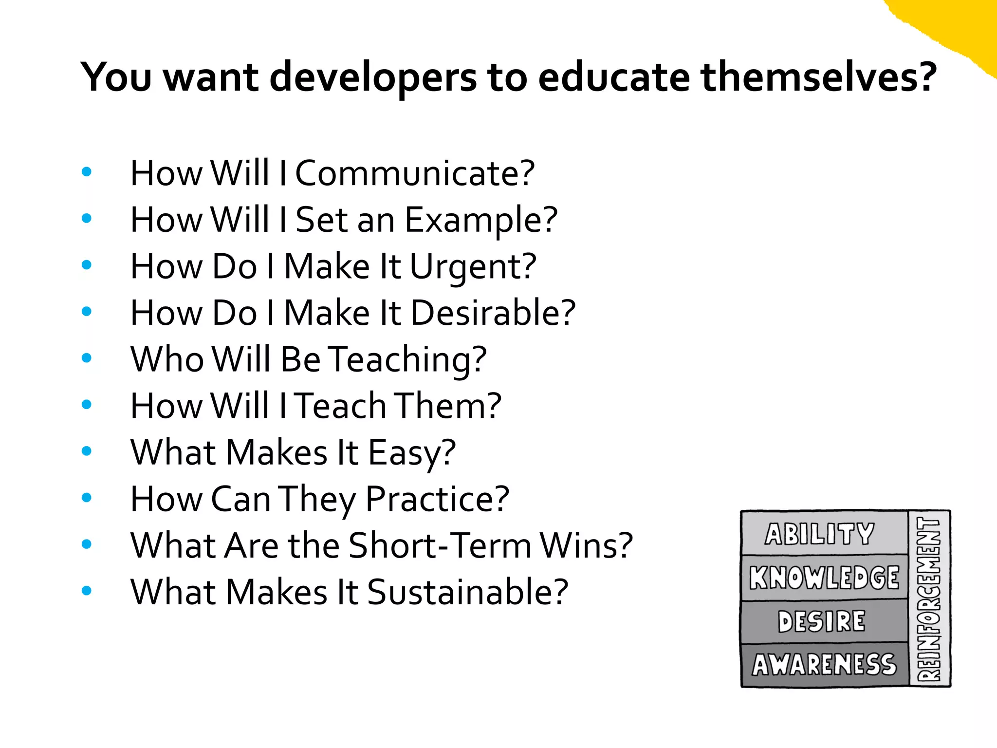 You want developers to educate themselves?

•   How Will I Communicate?
•   How Will I Set an Example?
•   How Do I Make It Urgent?
•   How Do I Make It Desirable?
•   Who Will Be Teaching?
•   How Will I Teach Them?
•   What Makes It Easy?
•   How Can They Practice?
•   What Are the Short-Term Wins?
•   What Makes It Sustainable?
 