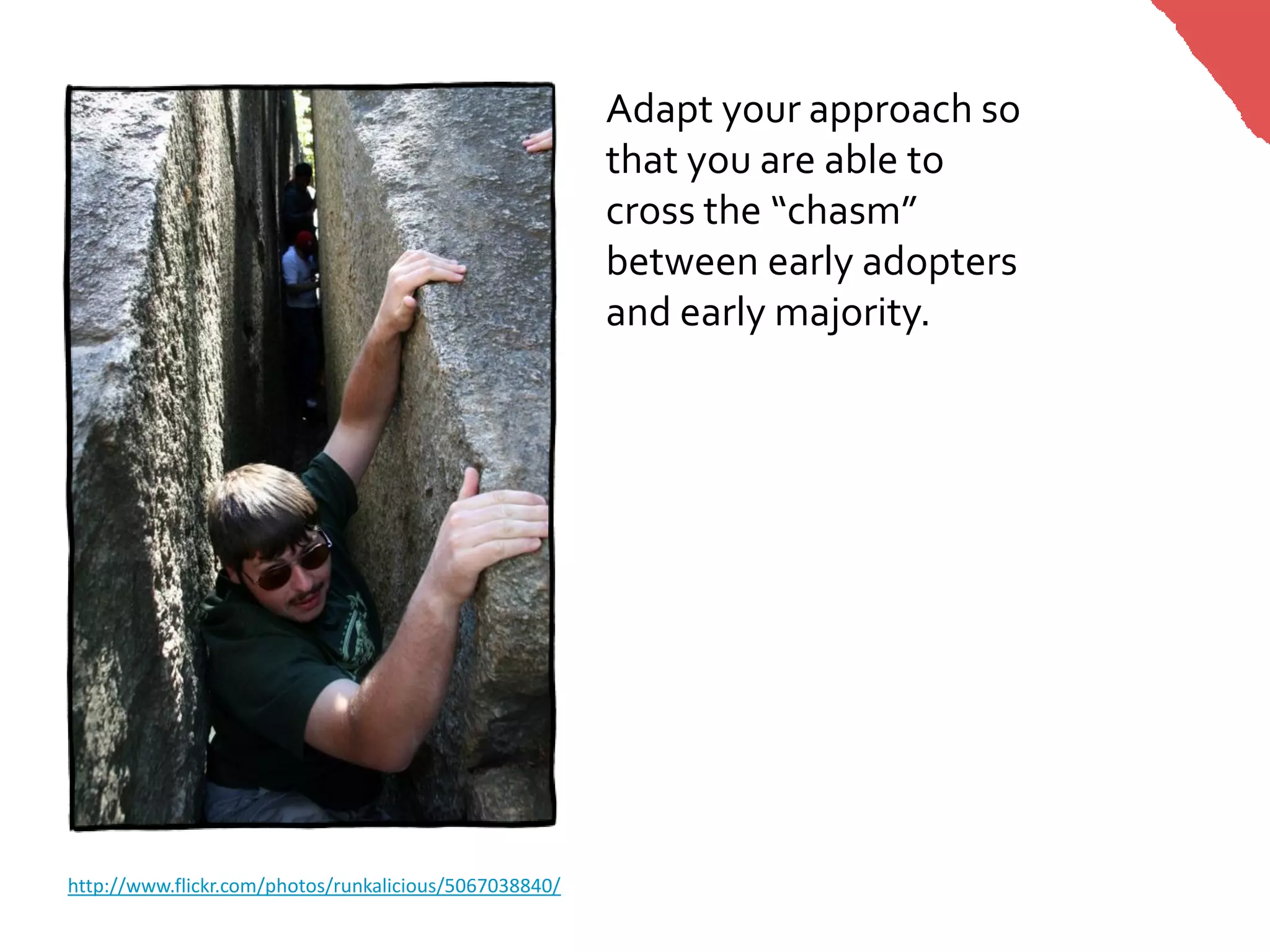 Adapt your approach so
                                                        that you are able to
                                                        cross the “chasm”
                                                        between early adopters
                                                        and early majority.




http://www.flickr.com/photos/runkalicious/5067038840/
 