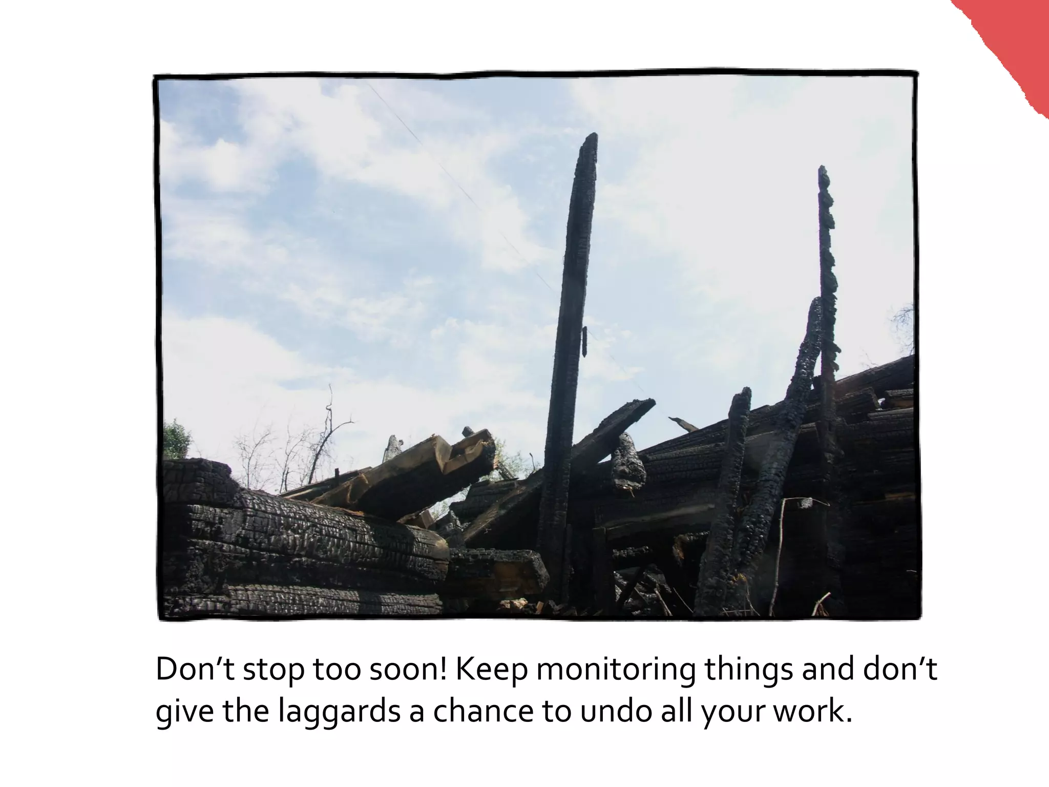 Don’t stop too soon! Keep monitoring things and don’t
give the laggards a chance to undo all your work.
 