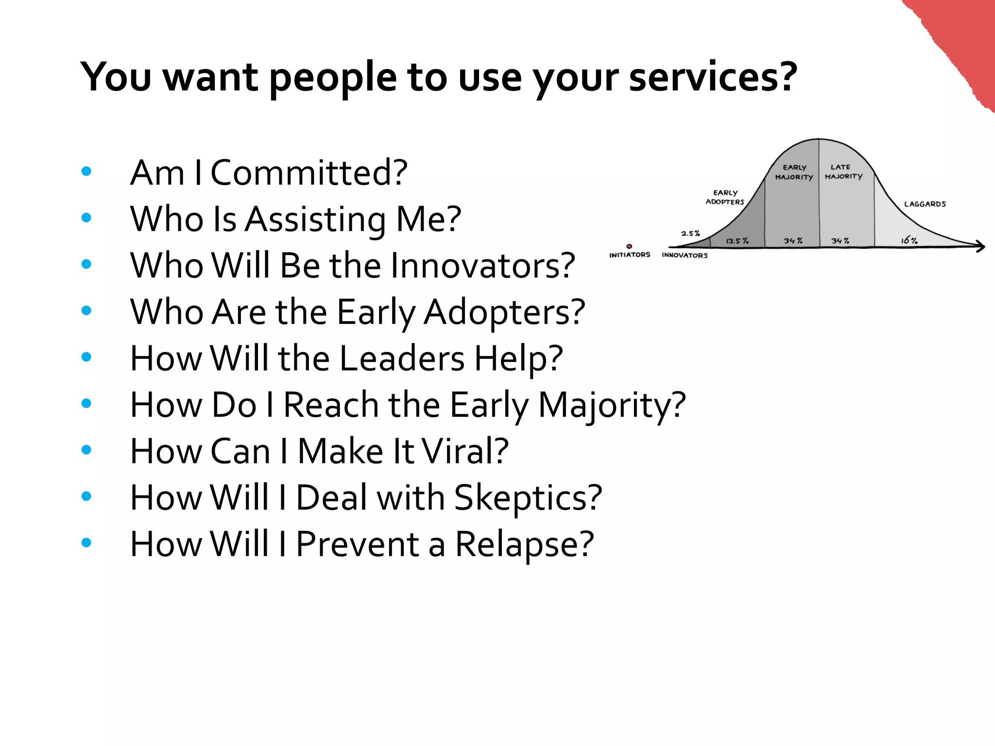 You want people to use your services?

•   Am I Committed?
•   Who Is Assisting Me?
•   Who Will Be the Innovators?
•   Who Are the Early Adopters?
•   How Will the Leaders Help?
•   How Do I Reach the Early Majority?
•   How Can I Make It Viral?
•   How Will I Deal with Skeptics?
•   How Will I Prevent a Relapse?
 