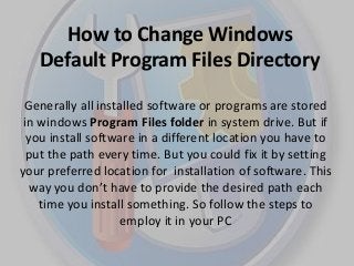 How to Change Windows
Default Program Files Directory
Generally all installed software or programs are stored
in windows Program Files folder in system drive. But if
you install software in a different location you have to
put the path every time. But you could fix it by setting
your preferred location for installation of software. This
way you don’t have to provide the desired path each
time you install something. So follow the steps to
employ it in your PC
 