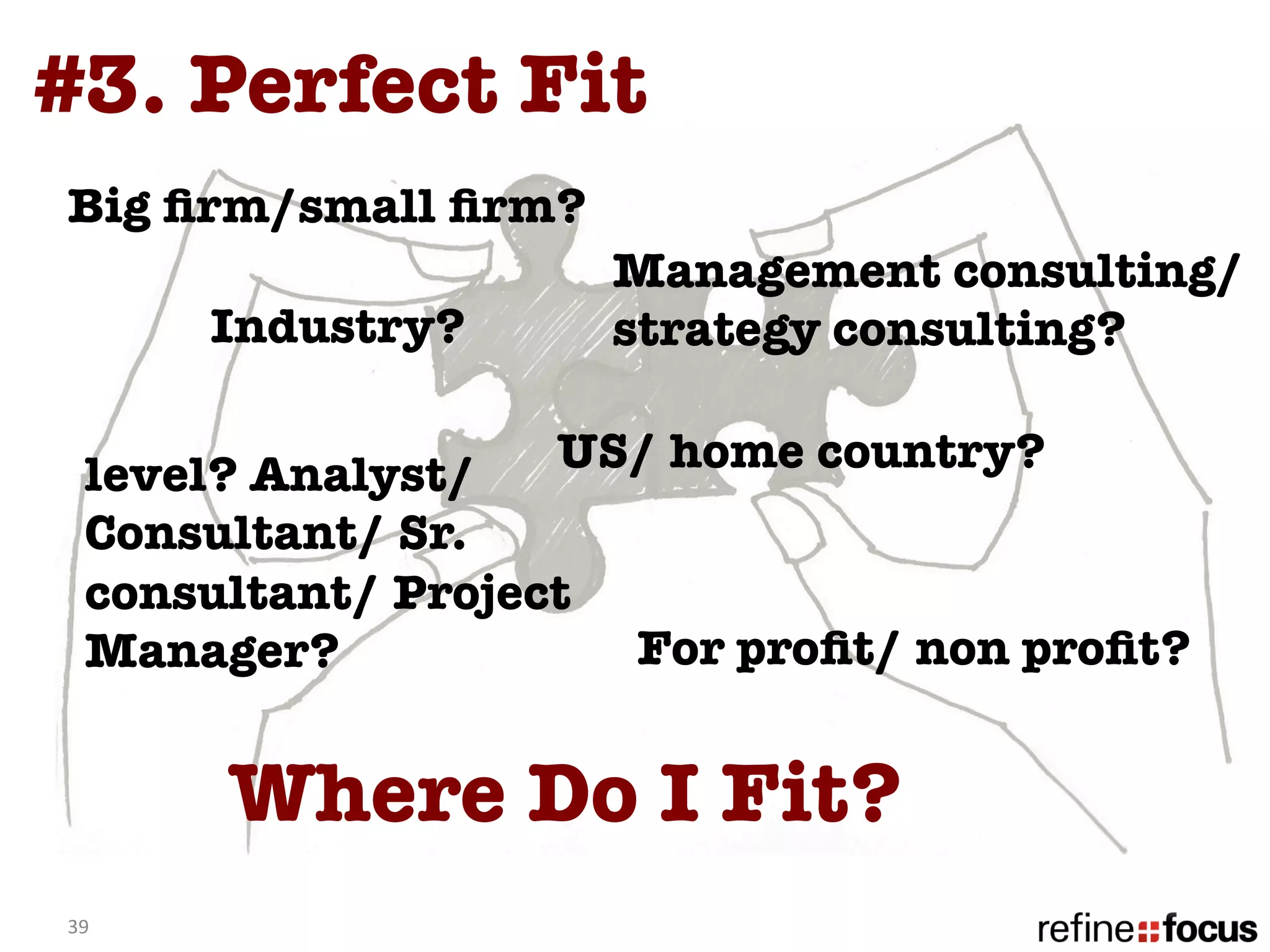 #3. Perfect Fit
Big ﬁrm/small ﬁrm?
                      Management consulting/
         Industry?
   strategy consulting?

   level? Analyst/   US/ home country?
   Consultant/ Sr.
   consultant/ Project
   Manager? 
          For proﬁt/ non proﬁt?


         Where Do I Fit? 
39	
  
 