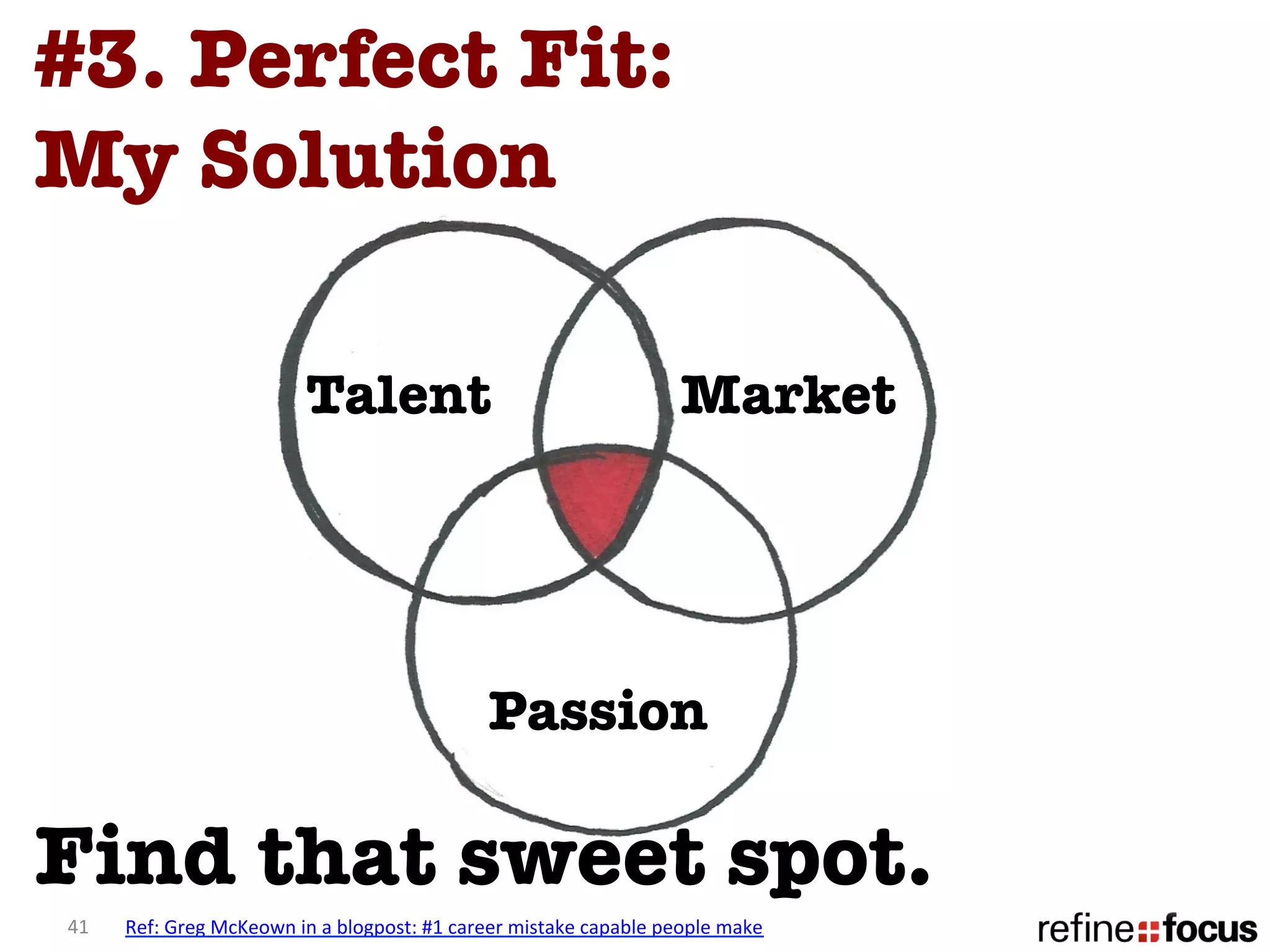 #3. Perfect Fit: 
My Solution

                                       Talent
                                                       Market




                                                                     Passion

Find that sweet spot. 
41	
     Ref:	
  Greg	
  McKeown	
  in	
  a	
  blogpost:	
  #1	
  career	
  mistake	
  capable	
  people	
  make	
  
 