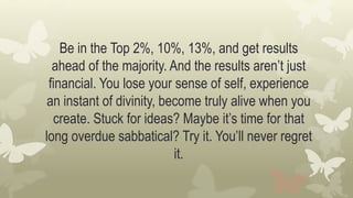 Be in the Top 2%, 10%, 13%, and get results
ahead of the majority. And the results aren’t just
financial. You lose your sense of self, experience
an instant of divinity, become truly alive when you
create. Stuck for ideas? Maybe it’s time for that
long overdue sabbatical? Try it. You’ll never regret
it.
 
