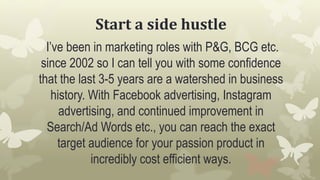 Start a side hustle
I’ve been in marketing roles with P&G, BCG etc.
since 2002 so I can tell you with some confidence
that the last 3-5 years are a watershed in business
history. With Facebook advertising, Instagram
advertising, and continued improvement in
Search/Ad Words etc., you can reach the exact
target audience for your passion product in
incredibly cost efficient ways.
 
