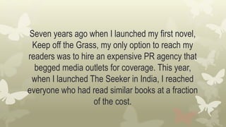 Seven years ago when I launched my first novel,
Keep off the Grass, my only option to reach my
readers was to hire an expensive PR agency that
begged media outlets for coverage. This year,
when I launched The Seeker in India, I reached
everyone who had read similar books at a fraction
of the cost.
 