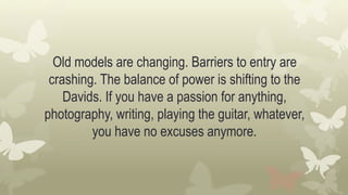 Old models are changing. Barriers to entry are
crashing. The balance of power is shifting to the
Davids. If you have a passion for anything,
photography, writing, playing the guitar, whatever,
you have no excuses anymore.
 