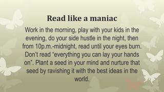 Read like a maniac
Work in the morning, play with your kids in the
evening, do your side hustle in the night, then
from 10p.m.-midnight, read until your eyes burn.
Don’t read “everything you can lay your hands
on”. Plant a seed in your mind and nurture that
seed by ravishing it with the best ideas in the
world.
 