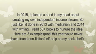 In 2015, I planted a seed in my head about
creating my own independent income stream. So
just like I’d done in 2013 with meditation and 2014
with writing, I read 50+ books to nurture the idea.
Here are 3 examples(until this year you’d never
have found non-fiction/self-help on my book shelf):
 