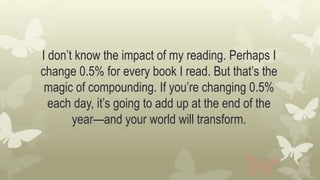 I don’t know the impact of my reading. Perhaps I
change 0.5% for every book I read. But that’s the
magic of compounding. If you’re changing 0.5%
each day, it’s going to add up at the end of the
year—and your world will transform.
 