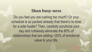 Shun busy-ness
Do you feel you are rushing too much? Or your
schedule is so packed already that there’s no time
for a side hustle? Then, carefully scrutinize your
day and ruthlessly eliminate the 80% of
relationships that are adding <20% of emotional
value to your life.
 
