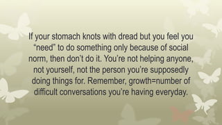 If your stomach knots with dread but you feel you
“need” to do something only because of social
norm, then don’t do it. You’re not helping anyone,
not yourself, not the person you’re supposedly
doing things for. Remember, growth=number of
difficult conversations you’re having everyday.
 