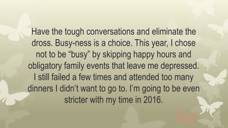 Have the tough conversations and eliminate the
dross. Busy-ness is a choice. This year, I chose
not to be “busy” by skipping happy hours and
obligatory family events that leave me depressed.
I still failed a few times and attended too many
dinners I didn’t want to go to. I’m going to be even
stricter with my time in 2016.
 