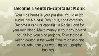 Become a venture-capitalist Monk
Your side hustle is your passion. Your day job
sucks. No big deal. Don’t quit, don’t complain.
Become a venture capitalist, a Robin Hood for
your own ideas. Make money in your day job and
pour it into your side projects. Take the best
writing course in the world if you’re an aspiring
writer. Advertise your wedding photography
business.
 
