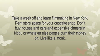 Take a week off and learn filmmaking in New York.
Rent store space for your cupcake shop. Don’t
buy houses and cars and expensive dinners in
Nobu or whatever else people burn their money
on. Live like a monk.
 