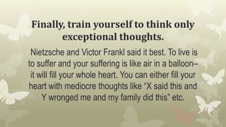 Finally, train yourself to think only
exceptional thoughts.
Nietzsche and Victor Frankl said it best. To live is
to suffer and your suffering is like air in a balloon–
it will fill your whole heart. You can either fill your
heart with mediocre thoughts like “X said this and
Y wronged me and my family did this” etc.
 