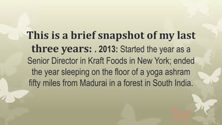 This is a brief snapshot of my last
three years: . 2013: Started the year as a
Senior Director in Kraft Foods in New York; ended
the year sleeping on the floor of a yoga ashram
fifty miles from Madurai in a forest in South India.
 