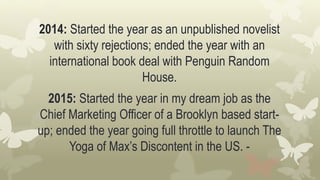 2014: Started the year as an unpublished novelist
with sixty rejections; ended the year with an
international book deal with Penguin Random
House.
2015: Started the year in my dream job as the
Chief Marketing Officer of a Brooklyn based start-
up; ended the year going full throttle to launch The
Yoga of Max’s Discontent in the US. -
 