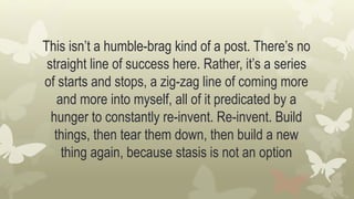 This isn’t a humble-brag kind of a post. There’s no
straight line of success here. Rather, it’s a series
of starts and stops, a zig-zag line of coming more
and more into myself, all of it predicated by a
hunger to constantly re-invent. Re-invent. Build
things, then tear them down, then build a new
thing again, because stasis is not an option
 