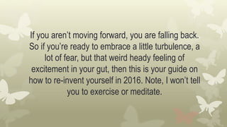 If you aren’t moving forward, you are falling back.
So if you’re ready to embrace a little turbulence, a
lot of fear, but that weird heady feeling of
excitement in your gut, then this is your guide on
how to re-invent yourself in 2016. Note, I won’t tell
you to exercise or meditate.
 