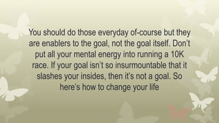 You should do those everyday of-course but they
are enablers to the goal, not the goal itself. Don’t
put all your mental energy into running a 10K
race. If your goal isn’t so insurmountable that it
slashes your insides, then it’s not a goal. So
here’s how to change your life
 