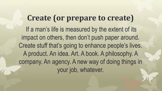 Create (or prepare to create)
If a man’s life is measured by the extent of its
impact on others, then don’t push paper around.
Create stuff that’s going to enhance people’s lives.
A product. An idea. Art. A book. A philosophy. A
company. An agency. A new way of doing things in
your job, whatever.
 