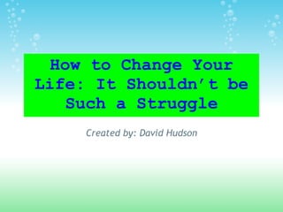 How to Change Your Life: It Shouldn’t be Such a Struggle Created by: David Hudson 