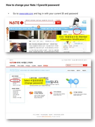 How to change your Nate / Cyworld password


 •   Go to www.nate.com and log in with your current ID and password




                                                 Click “회원정보수정 (Member
                                                  Information Modification”)




               Select 비밀번호변경
               (Change password)
 