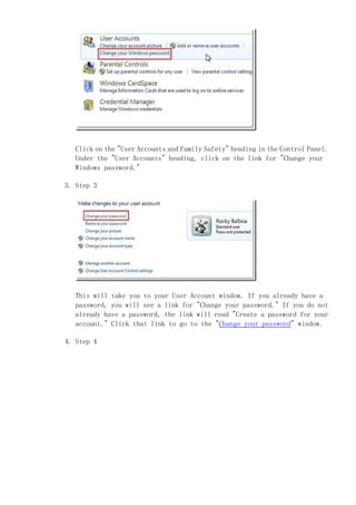 Click on the "User Accounts and Family Safety" heading in the Control Panel.
   Under the "User Accounts" heading, click on the link for "Change your
   Windows password."

3. Step 3




   This will take you to your User Account window. If you already have a
   password, you will see a link for "Change your password." If you do not
   already have a password, the link will read "Create a password for your
   account." Click that link to go to the "Change your password" window.

4. Step 4
 