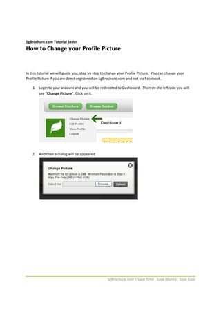  


SgBrochure.com Tutorial Series 
How to Change your Profile Picture 
 

 

In this tutorial we will guide you, step by step to change your Profile Picture.  You can change your 
Profile Picture if you are direct registered on SgBrochure.com and not via Facebook. 

    1. Login to your account and you will be redirected to Dashboard.  Then on the left side you will 
       see “Change Picture”. Click on it. 
        

 

 

 

                                                                                   

 

    2. And then a dialog will be appeared. 
        

 

 

                                                                              

 

 

 

 

 

 

 

 



                                                    SgBrochure.com | Save Time . Save Money . Save Gaia 
 
 