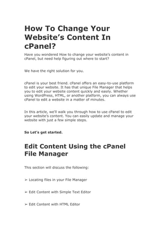 How To Change Your
Website’s Content In
cPanel?
Have you wondered How to change your website’s content in
cPanel, but need help figuring out where to start?
We have the right solution for you.
cPanel is your best friend. cPanel offers an easy-to-use platform
to edit your website. It has that unique File Manager that helps
you to edit your website content quickly and easily. Whether
using WordPress, HTML, or another platform, you can always use
cPanel to edit a website in a matter of minutes.
In this article, we'll walk you through how to use cPanel to edit
your website’s content. You can easily update and manage your
website with just a few simple steps.
So Let’s get started.
Edit Content Using the cPanel
File Manager
This section will discuss the following:
➢ Locating files in your File Manager
➢ Edit Content with Simple Text Editor
➢ Edit Content with HTML Editor
 
