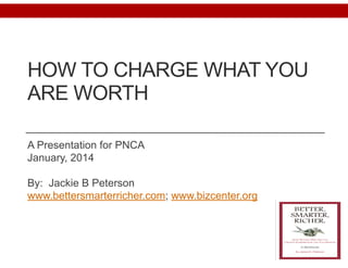 HOW TO CHARGE WHAT YOU
ARE WORTH 
A Presentation for PNCA
January, 2014
!
By: Jackie B Peterson
www.bettersmarterricher.com; www.bizcenter.org
 