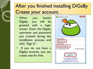 After you finished installing DiGsBy Create your account. When you launch Digsby, you will be greeted with a login screen. Enter the Digsby username and password you created during the installation process and click “Sign In”. If you do not have a Digsby account, you can create one for free. 