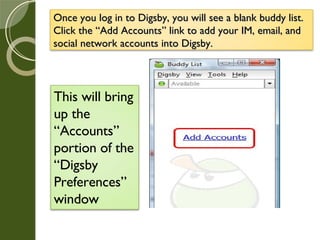 Once you log in to Digsby, you will see a blank buddy list. Click the “Add Accounts” link to add your IM, email, and social network accounts into Digsby. This will bring up the “Accounts” portion of the “Digsby Preferences” window 