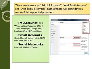 There are buttons to “Add IM Account”, “Add Email Account” and “Add Social Network”. Each of these will bring down a menu of the supported protocols IM Accounts :  AIM, Windows Live Messenger (MSN), Yahoo Messenger, Google Talk, Facebook Chat, ICQ, and Jabber Email Accounts :  Gmail, Hotmail, Yahoo Mail, AOL/AIM Mail, IMAP, and POP Social Networks :  Facebook, MySpace, Twitter 