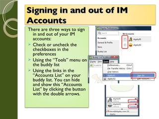 Signing in and out of IM Accounts   There are three ways to sign in and out of your IM accounts: Check or uncheck the checkboxes in the preferences Using the “Tools” menu on the buddy list  Using the links in the “Accounts List” on your buddy list. You can hide and show this “Accounts List” by clicking the button with the double arrows. 