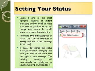 Setting Your Status   Status is one of the most powerful features of instant messaging and we tried to make it as easy as possible to set and change your status. It should never take more than one click There are two distinct aspects of status: the state (ie: Available or Away) and the status message (ie: at class) In order to change the status message without changing the state just click in the input area and type a new message. The existing message will automatically be highlighted so anything you type will replace it 